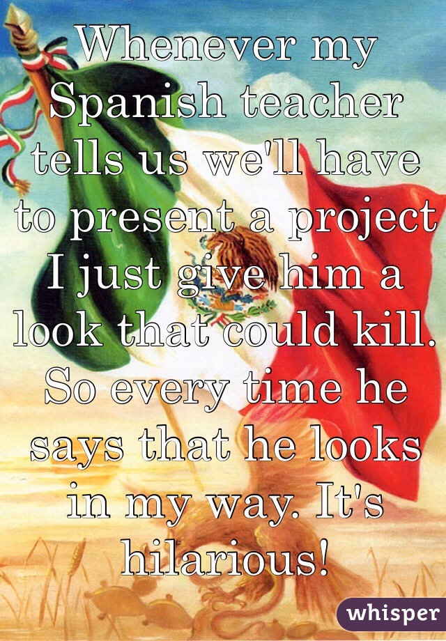 Whenever my Spanish teacher tells us we'll have to present a project I just give him a look that could kill. So every time he says that he looks in my way. It's hilarious! 