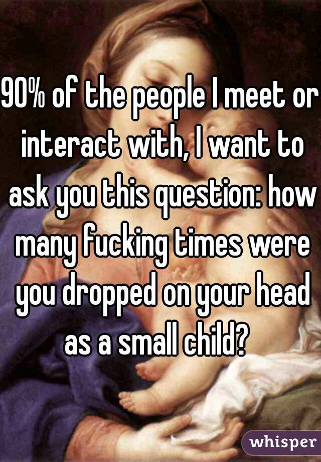 90% of the people I meet or interact with, I want to ask you this question: how many fucking times were you dropped on your head as a small child?  