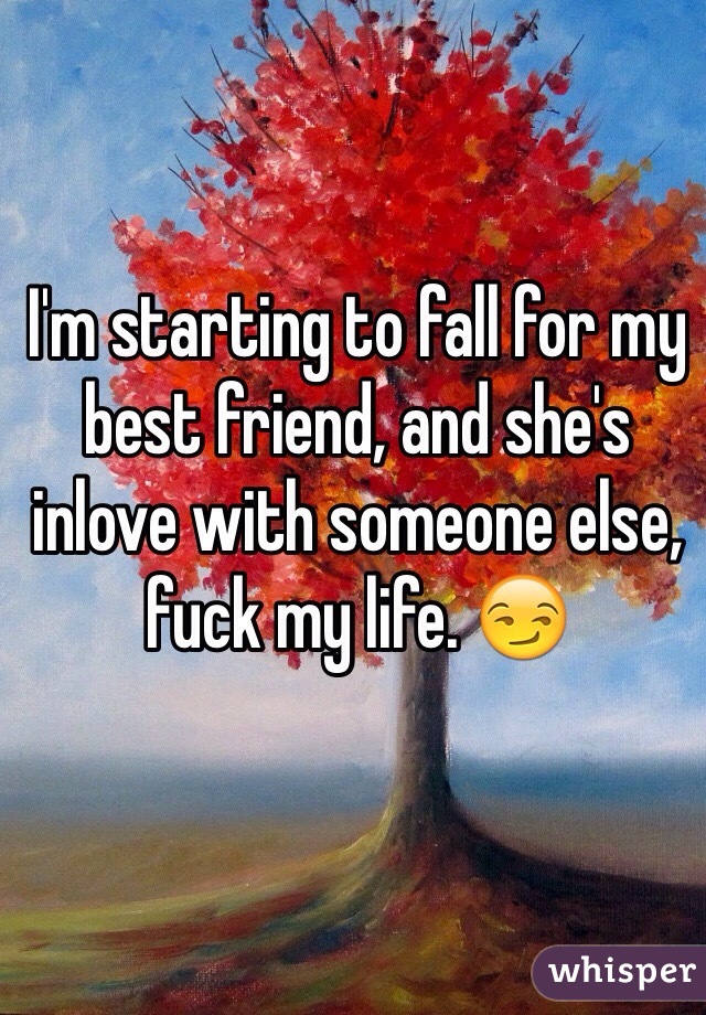 I'm starting to fall for my best friend, and she's inlove with someone else, fuck my life. 😏