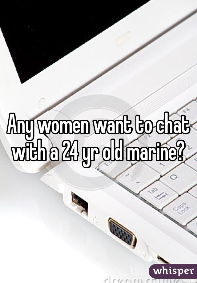 Any women want to chat with a 24 yr old marine?