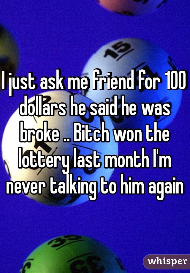 I just ask me friend for 100 dollars he said he was broke .. Bitch won the lottery last month I'm never talking to him again