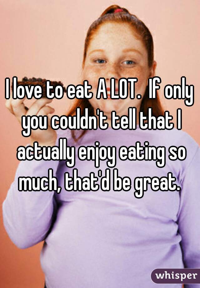 I love to eat A LOT.  If only you couldn't tell that I actually enjoy eating so much, that'd be great. 