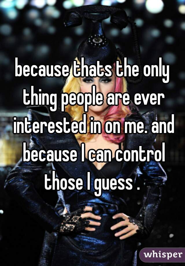 because thats the only thing people are ever interested in on me. and because I can control those I guess . 