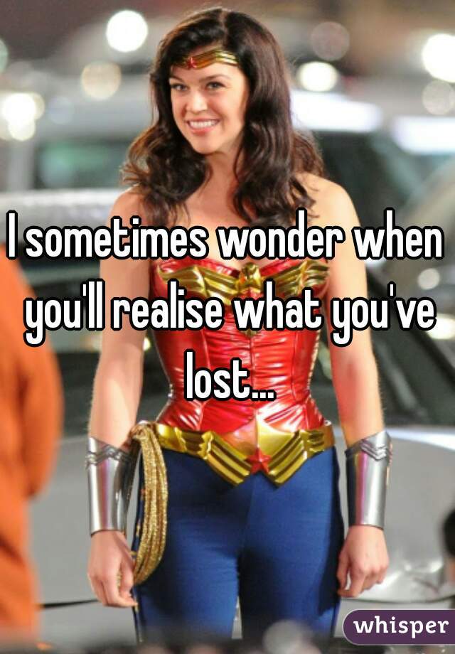 I sometimes wonder when you'll realise what you've lost...