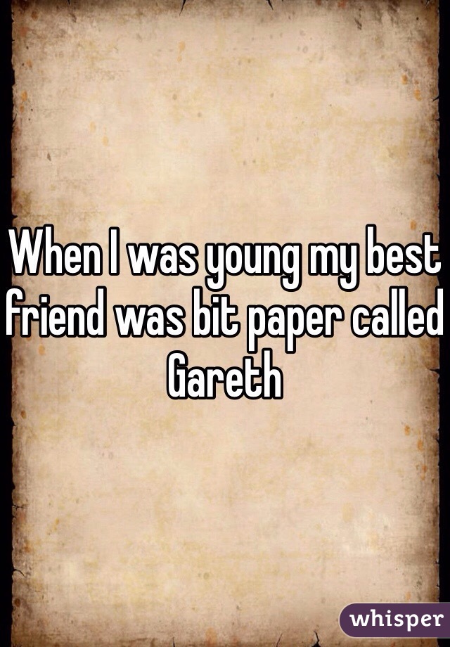 When I was young my best friend was bit paper called Gareth 
