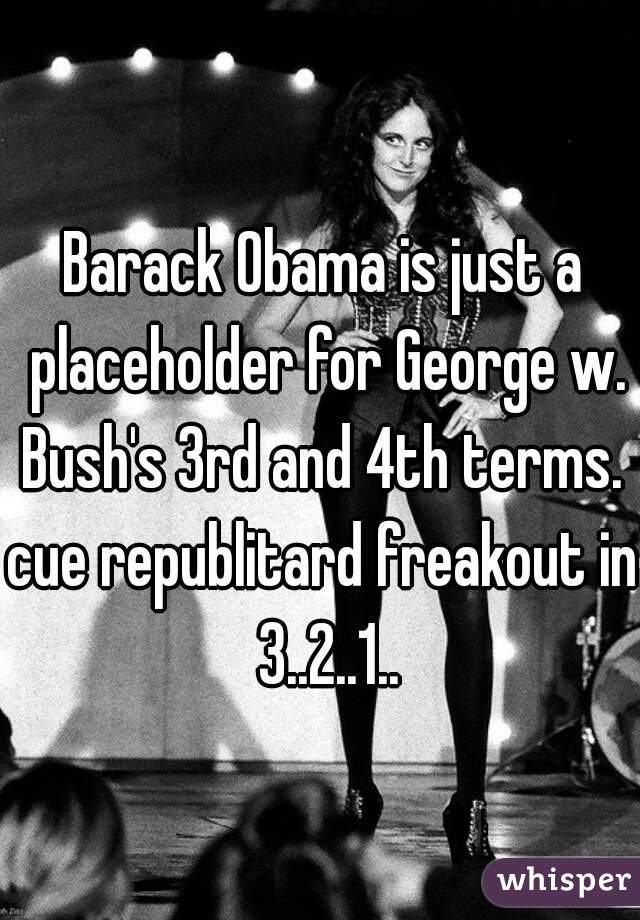 Barack Obama is just a placeholder for George w. Bush's 3rd and 4th terms. 
cue republitard freakout in 3..2..1..