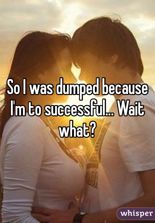 So I was dumped because I'm to successful... Wait what?