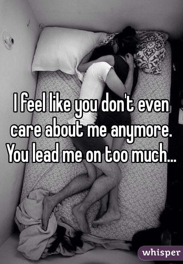 I feel like you don't even care about me anymore. You lead me on too much...