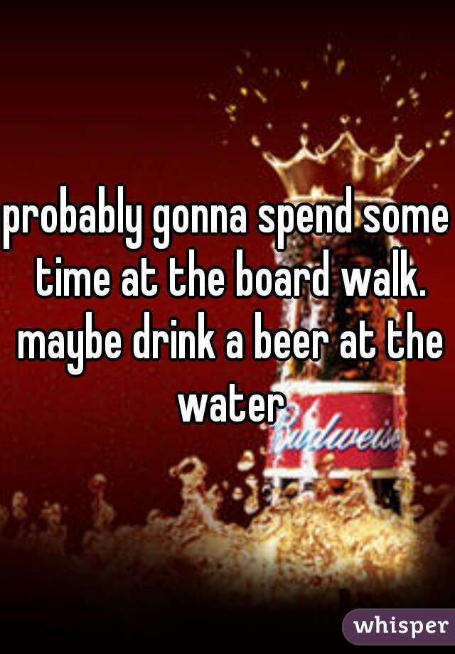 probably gonna spend some time at the board walk. maybe drink a beer at the water