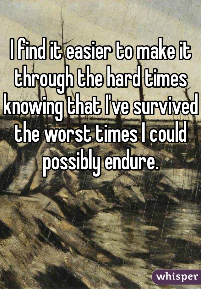 I find it easier to make it through the hard times knowing that I've survived the worst times I could possibly endure. 