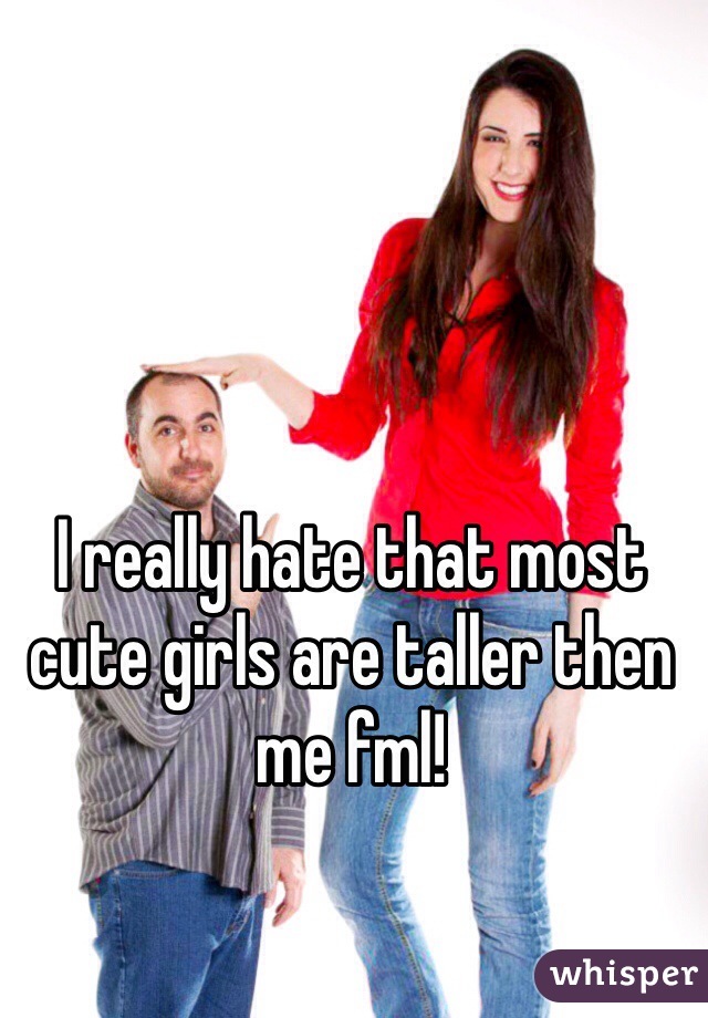 I really hate that most cute girls are taller then me fml!