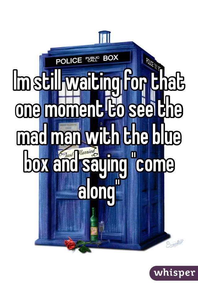 Im still waiting for that one moment to see the mad man with the blue box and saying "come along"