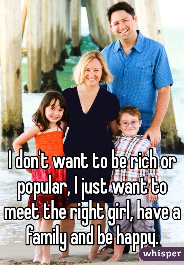 I don't want to be rich or popular, I just want to meet the right girl, have a family and be happy.