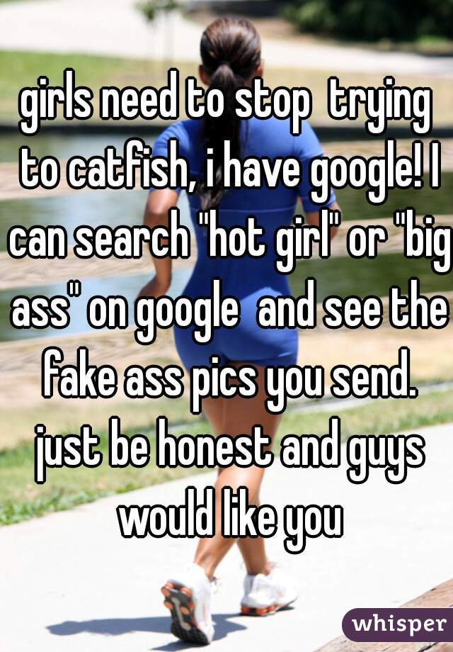 girls need to stop  trying to catfish, i have google! I can search "hot girl" or "big ass" on google  and see the fake ass pics you send. just be honest and guys would like you