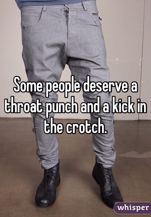 Some people deserve a throat punch and a kick in the crotch.