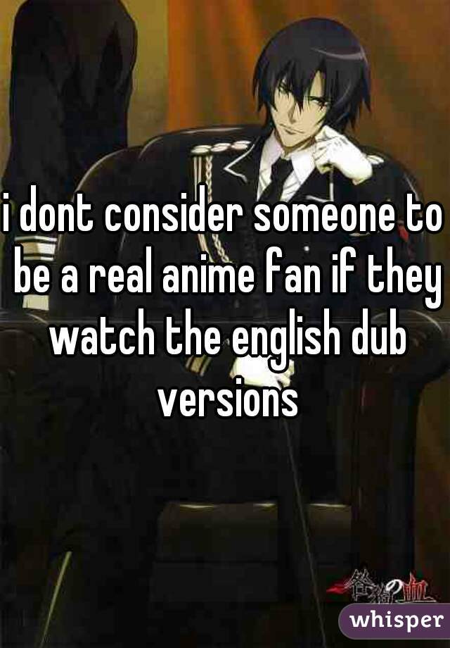 i dont consider someone to be a real anime fan if they watch the english dub versions