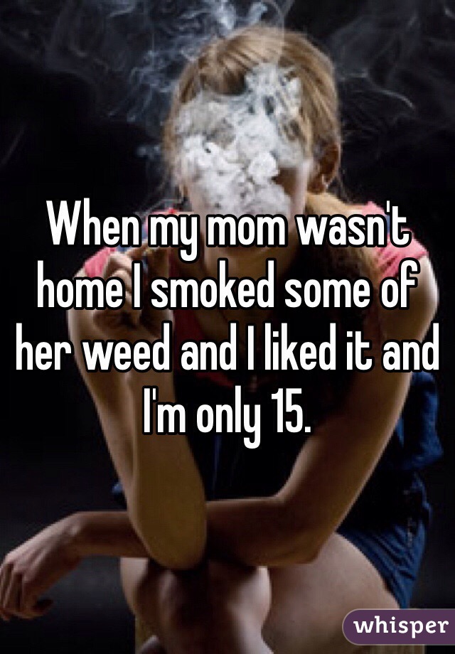 When my mom wasn't home I smoked some of her weed and I liked it and I'm only 15.