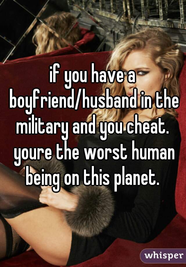 if you have a boyfriend/husband in the military and you cheat.  youre the worst human being on this planet. 