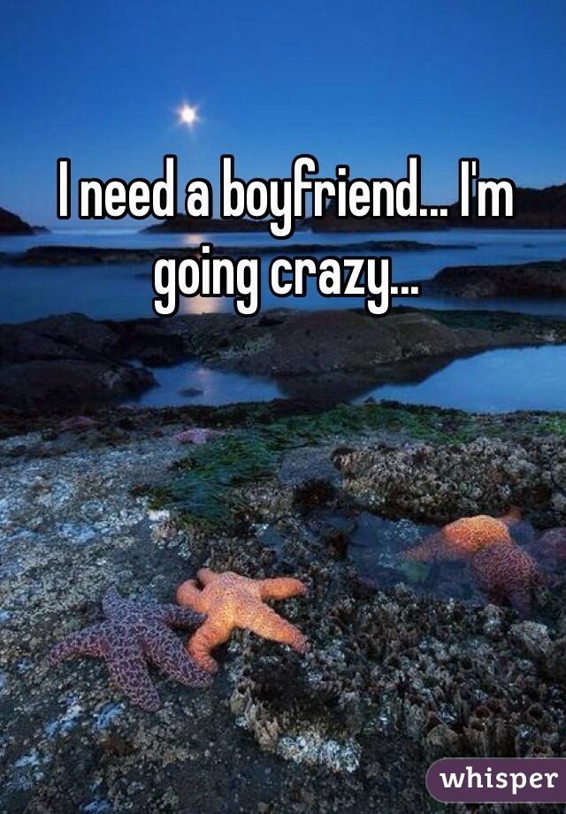 I need a boyfriend... I'm going crazy...