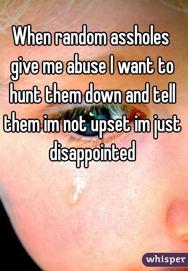 When random assholes give me abuse I want to hunt them down and tell them im not upset im just disappointed