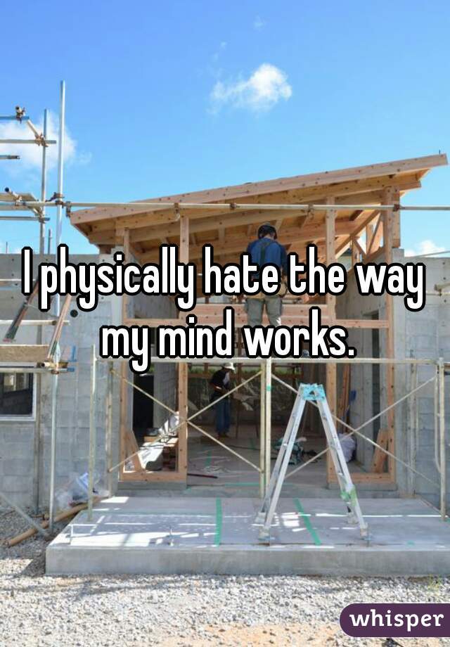 I physically hate the way my mind works.