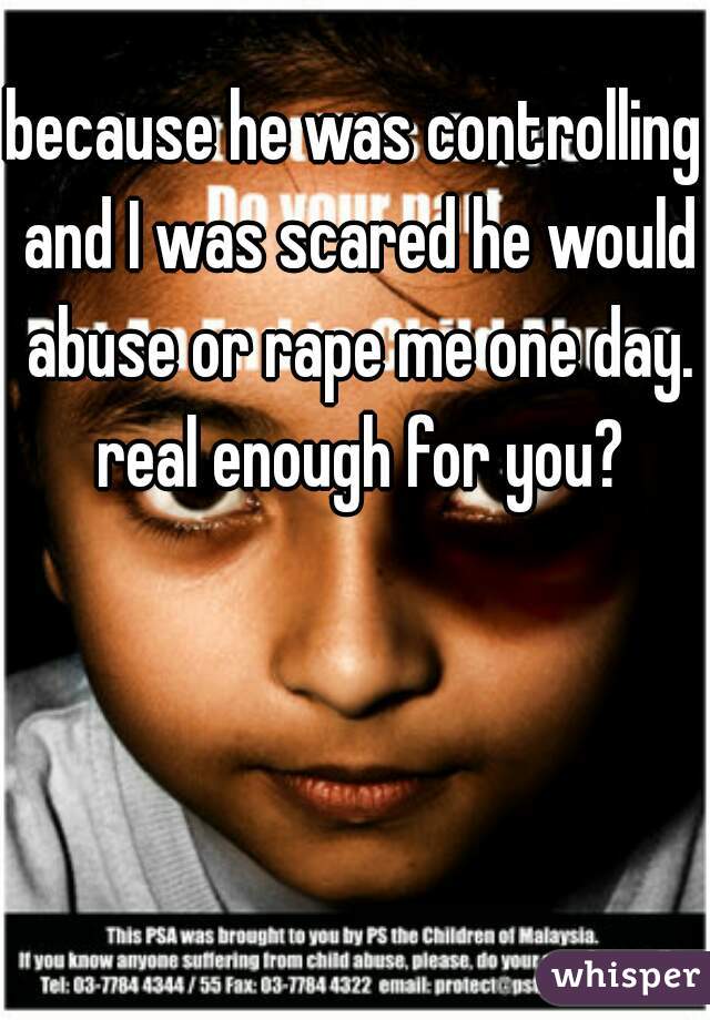 because he was controlling and I was scared he would abuse or rape me one day. real enough for you?