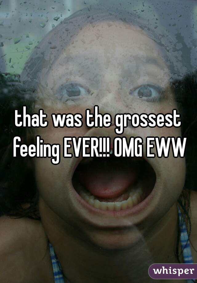 that was the grossest feeling EVER!!! OMG EWW