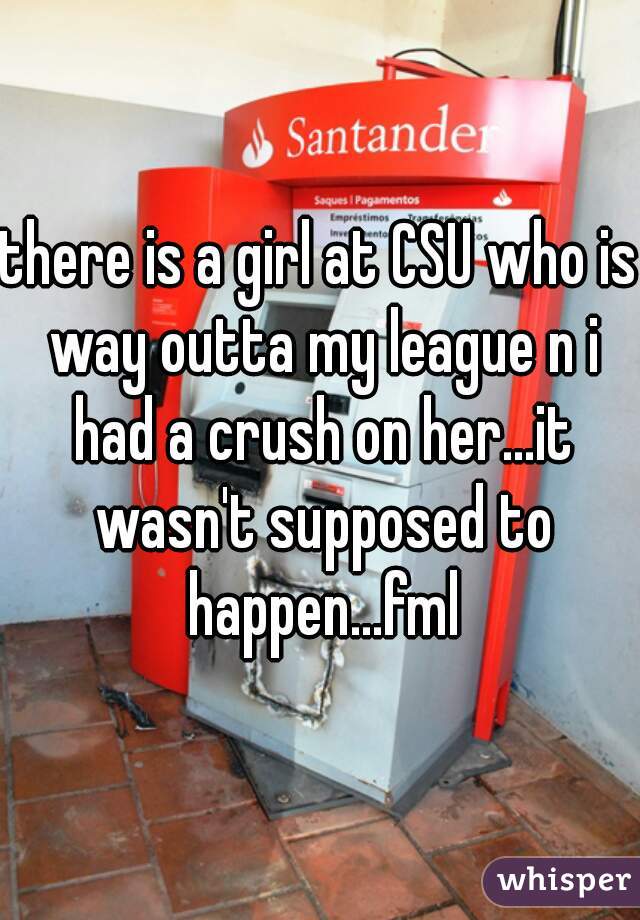 there is a girl at CSU who is way outta my league n i had a crush on her...it wasn't supposed to happen...fml