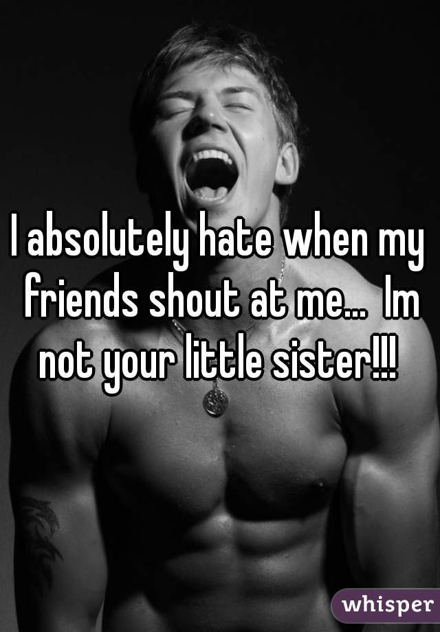 I absolutely hate when my friends shout at me...  Im not your little sister!!! 