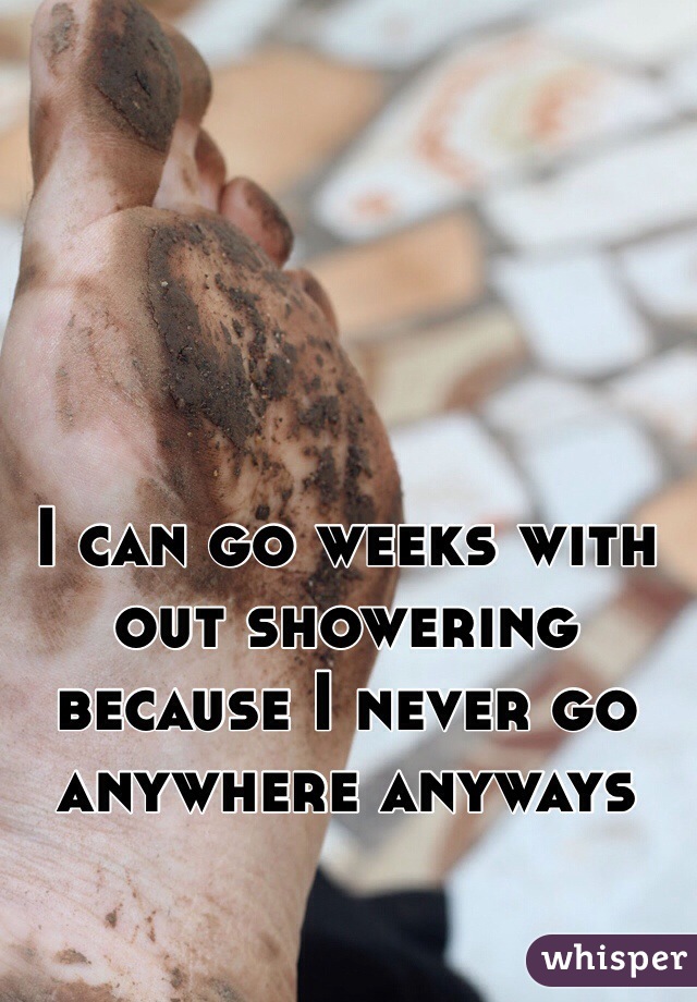 I can go weeks with out showering because I never go anywhere anyways 