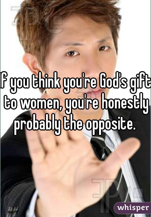 If you think you're God's gift to women, you're honestly probably the opposite. 