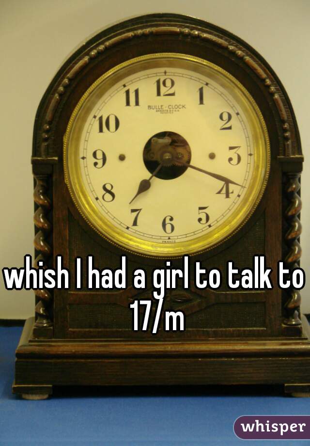 whish I had a girl to talk to 17/m
