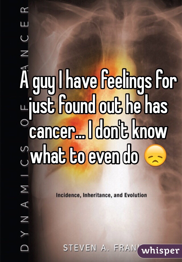 A guy I have feelings for just found out he has cancer... I don't know what to even do 😞