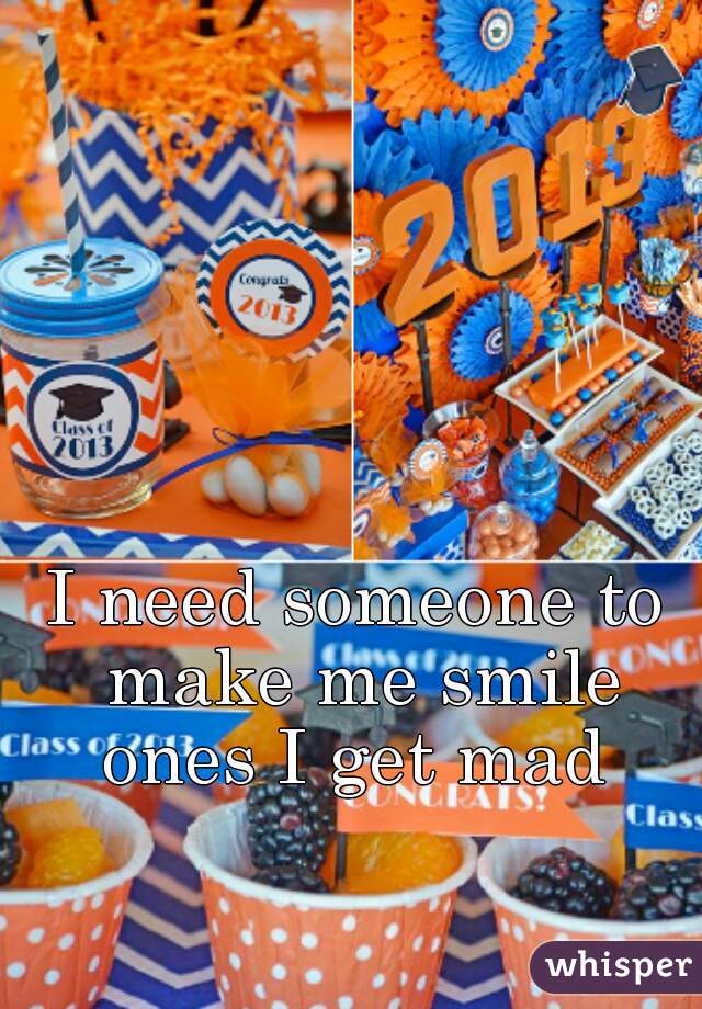 I need someone to make me smile ones I get mad 