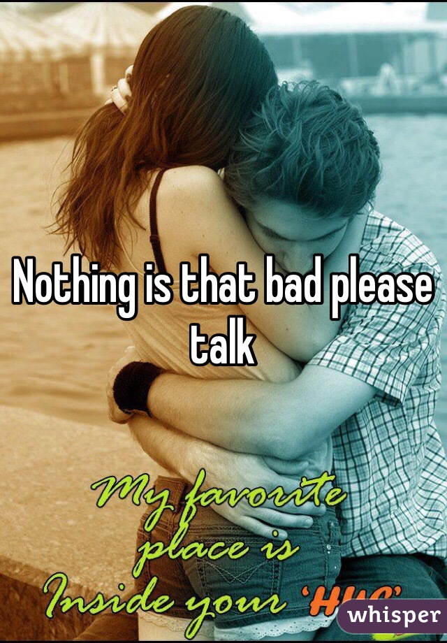 Nothing is that bad please talk 