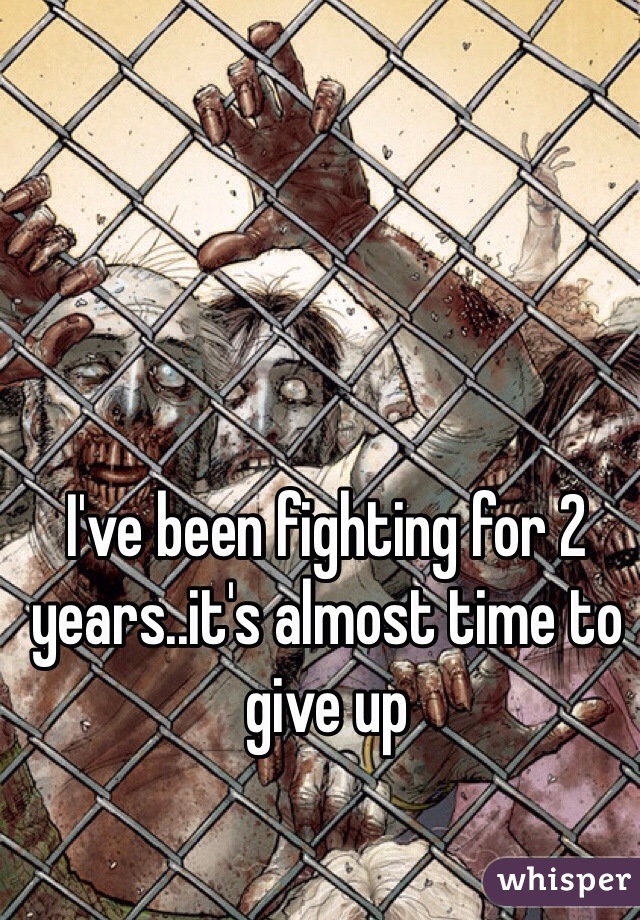 I've been fighting for 2 years..it's almost time to give up