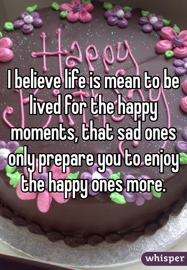 I believe life is mean to be lived for the happy moments, that sad ones only prepare you to enjoy the happy ones more.