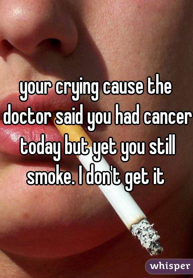 your crying cause the doctor said you had cancer today but yet you still smoke. I don't get it 