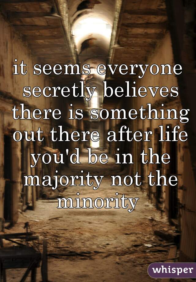 it seems everyone secretly believes there is something out there after life you'd be in the majority not the minority 