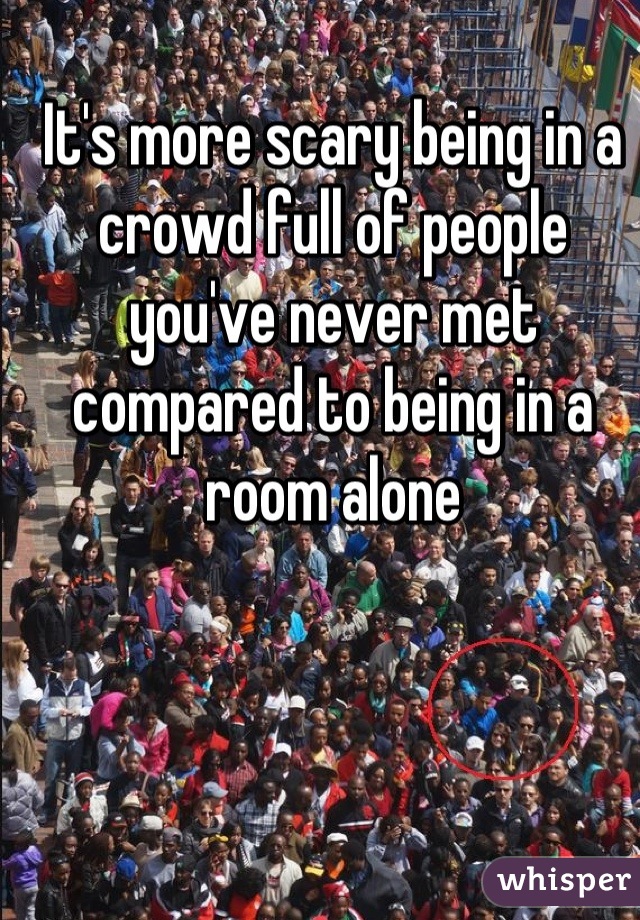 It's more scary being in a crowd full of people you've never met compared to being in a room alone