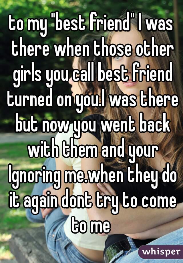 to my "best friend" I was there when those other girls you call best friend turned on you.I was there but now you went back with them and your Ignoring me.when they do it again dont try to come to me 