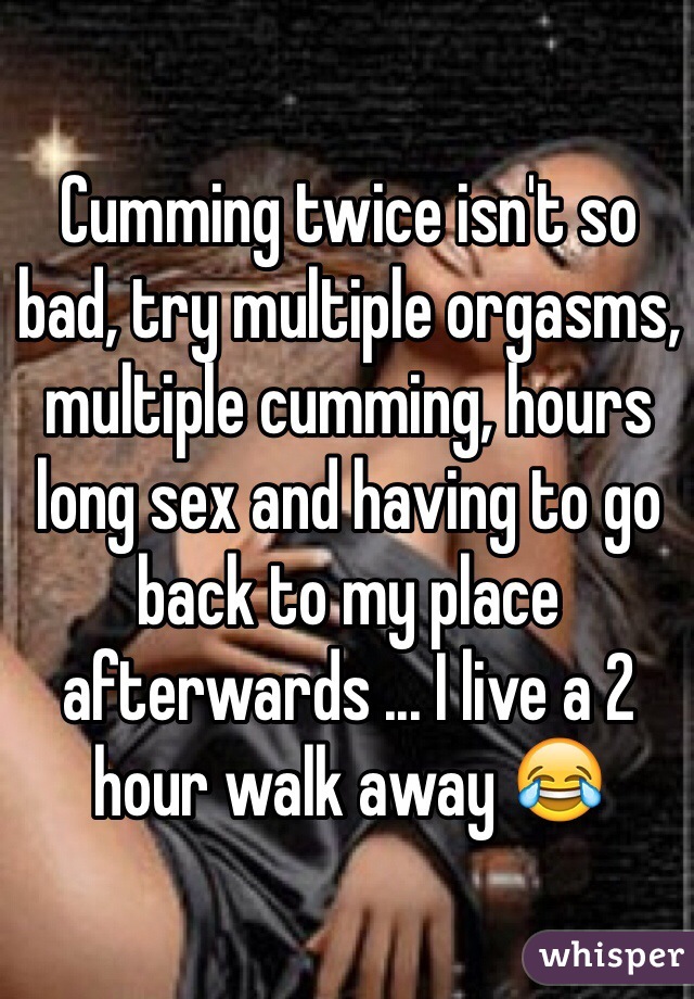Cumming twice isn't so bad, try multiple orgasms, multiple cumming, hours long sex and having to go back to my place afterwards ... I live a 2 hour walk away 😂