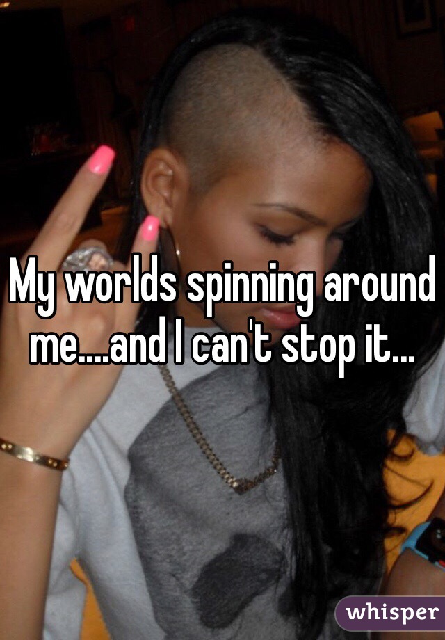 My worlds spinning around me....and I can't stop it...