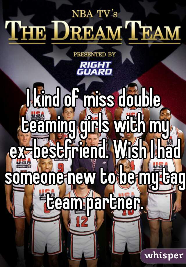I kind of miss double teaming girls with my ex-bestfriend. Wish I had someone new to be my tag team partner.