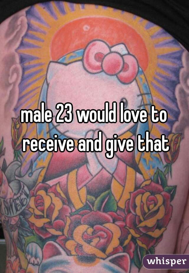 male 23 would love to receive and give that