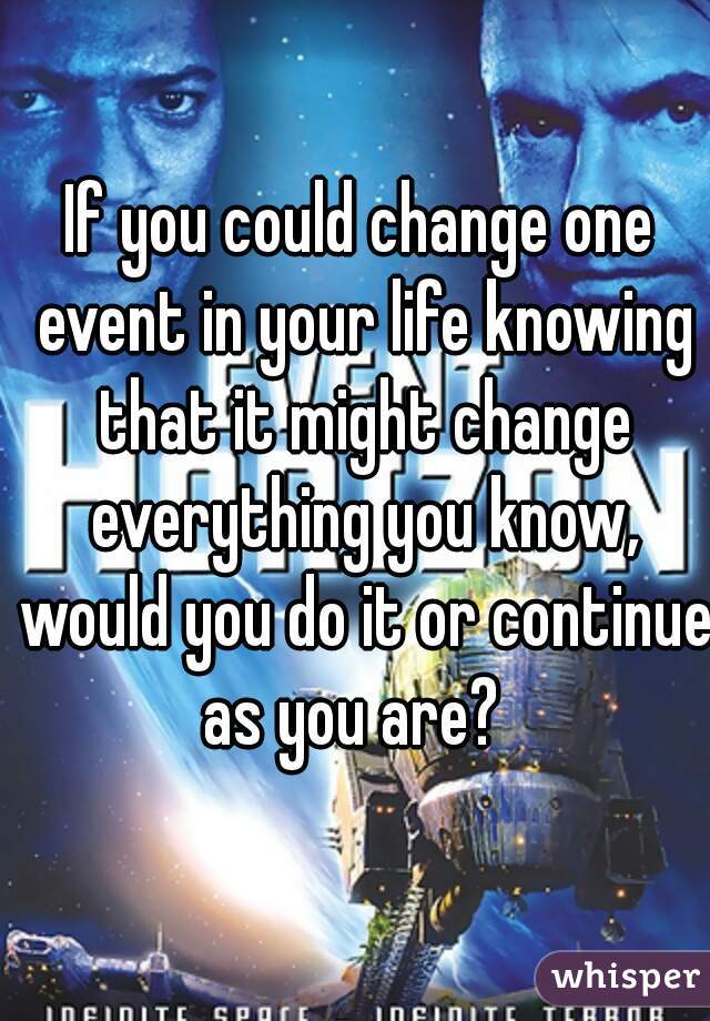 If you could change one event in your life knowing that it might change everything you know, would you do it or continue as you are?  