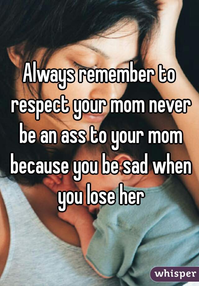 Always remember to respect your mom never be an ass to your mom because you be sad when you lose her