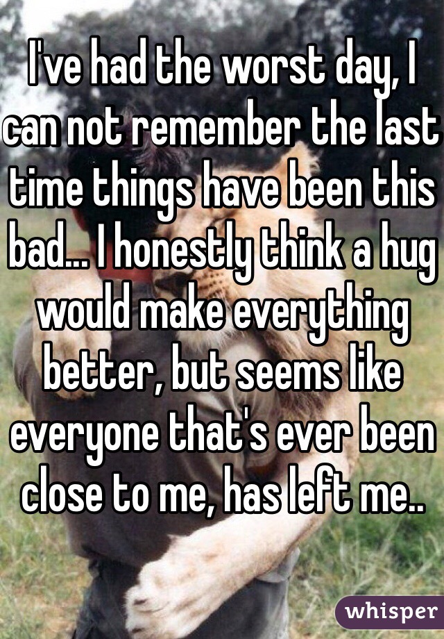 I've had the worst day, I can not remember the last time things have been this bad... I honestly think a hug would make everything better, but seems like everyone that's ever been close to me, has left me..