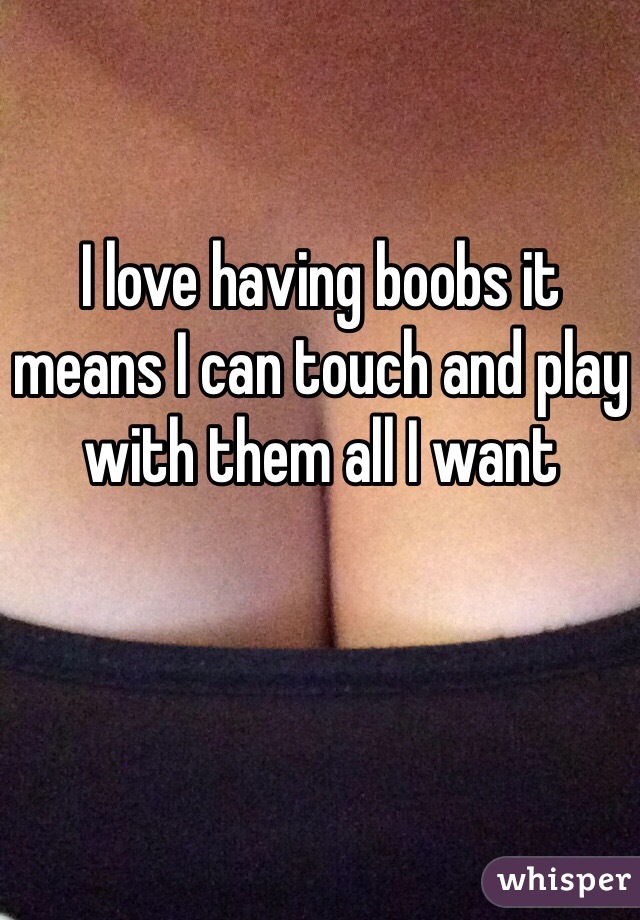 I love having boobs it means I can touch and play with them all I want 