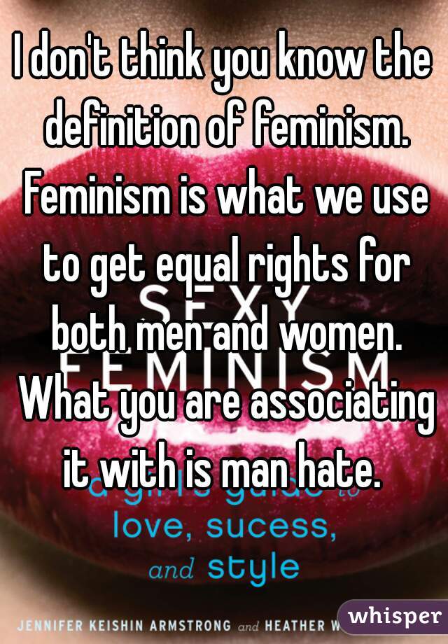 I don't think you know the definition of feminism. Feminism is what we use to get equal rights for both men and women. What you are associating it with is man hate. 